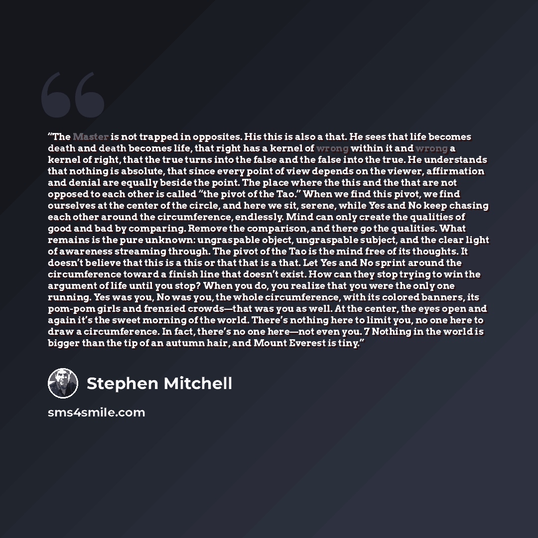 “The Master is not trapped in opposites. His this is also a that. He sees that life becomes death and death becomes life, that right has a kernel of wrong within it and wrong a kernel of right, that the true turns into the false and the false into the true. He understands that nothing is absolute…” quote by Stephen Mitchell