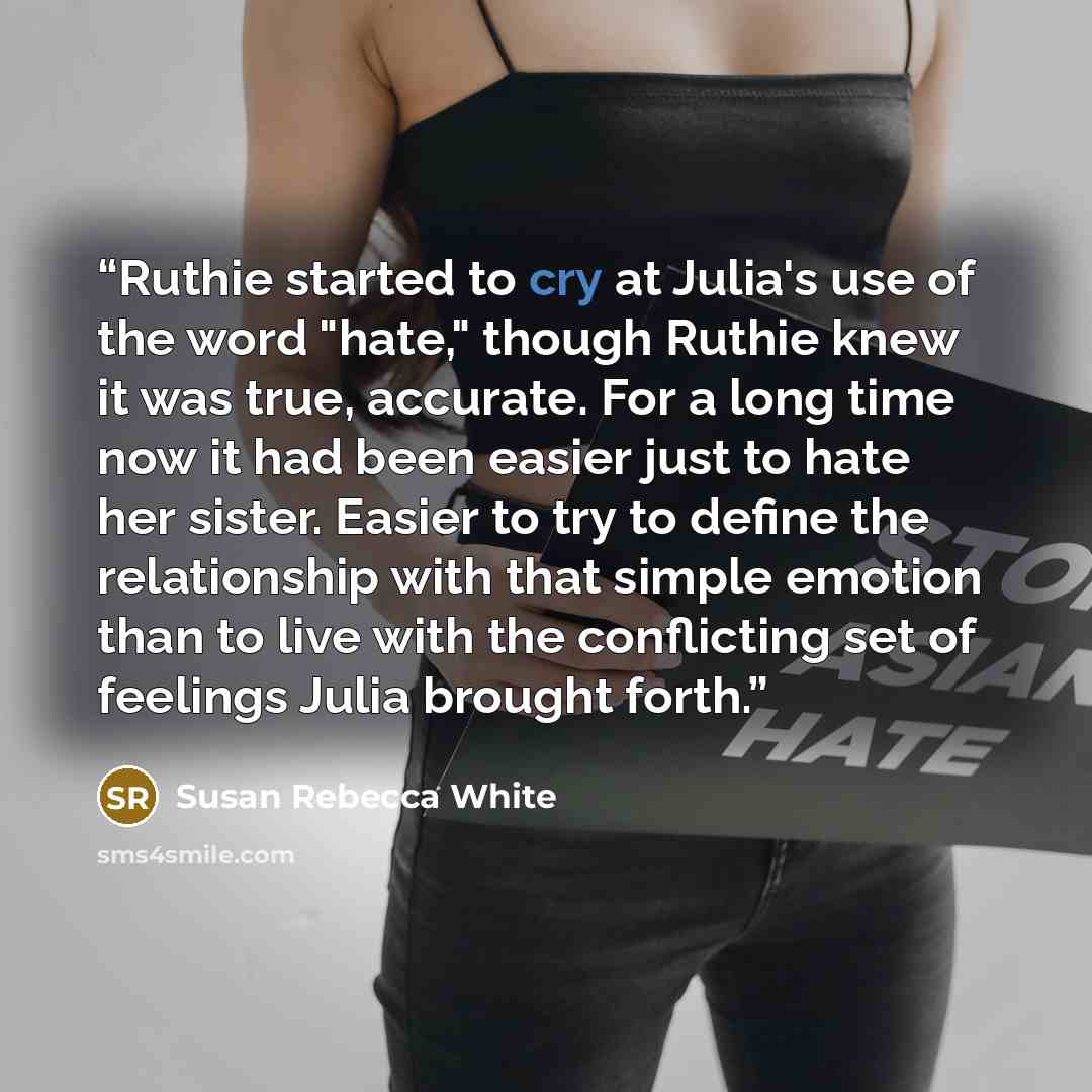 “Ruthie started to cry at Julia's use of the word "hate," though Ruthie knew it was true, accurate. For a long time now it had been easier just to hate her sister. Easier to try to define the relationship with that simple emotion than to live with the conflicting set of feelings Julia brought forth.” quote by Susan Rebecca White