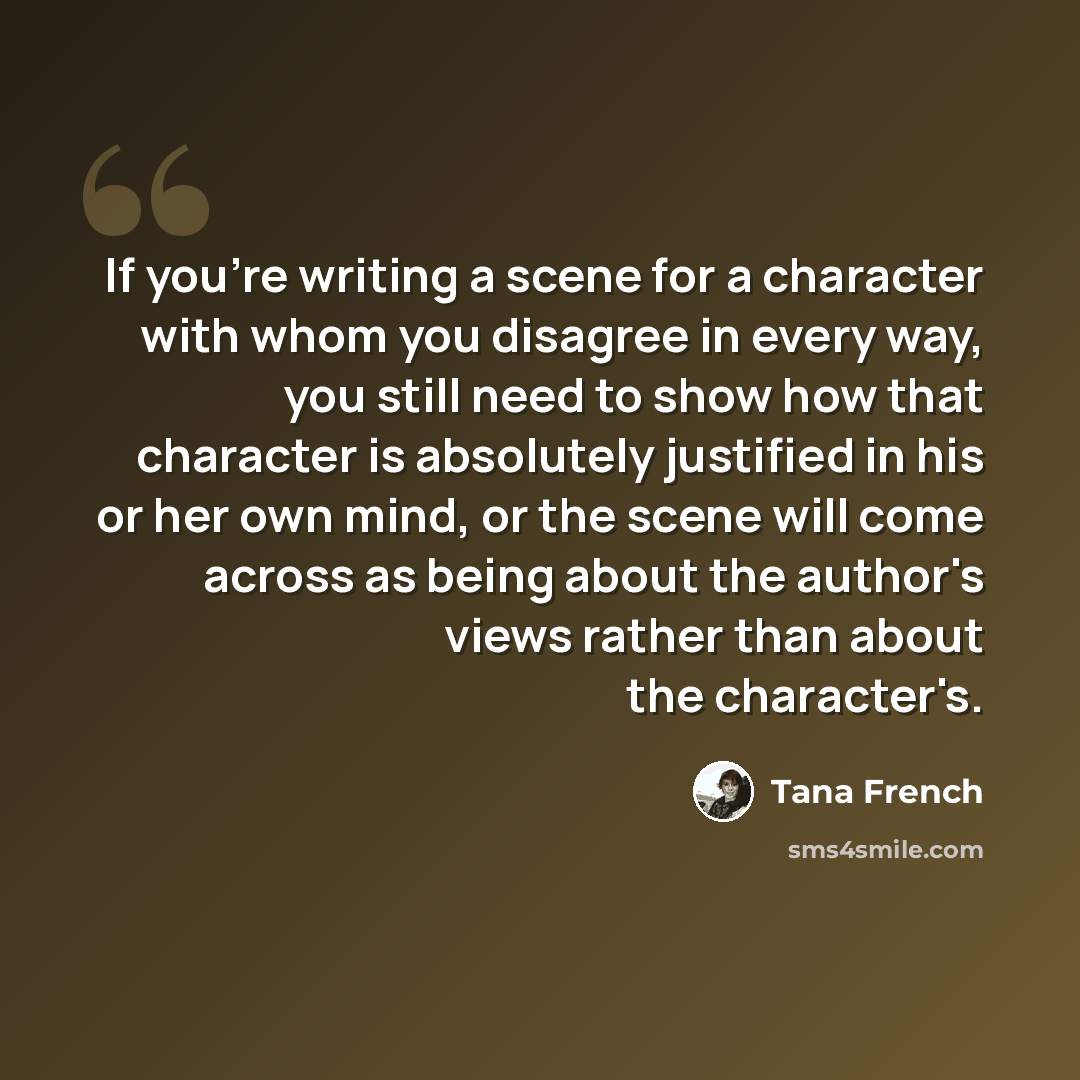 “If you're writing a scene for a character with whom you disagree in every way, you still need to show how that character is absolutely justified in his or her own mind, or the scene will come across as being about the author's views rather than about the character's.” quote by Tana French