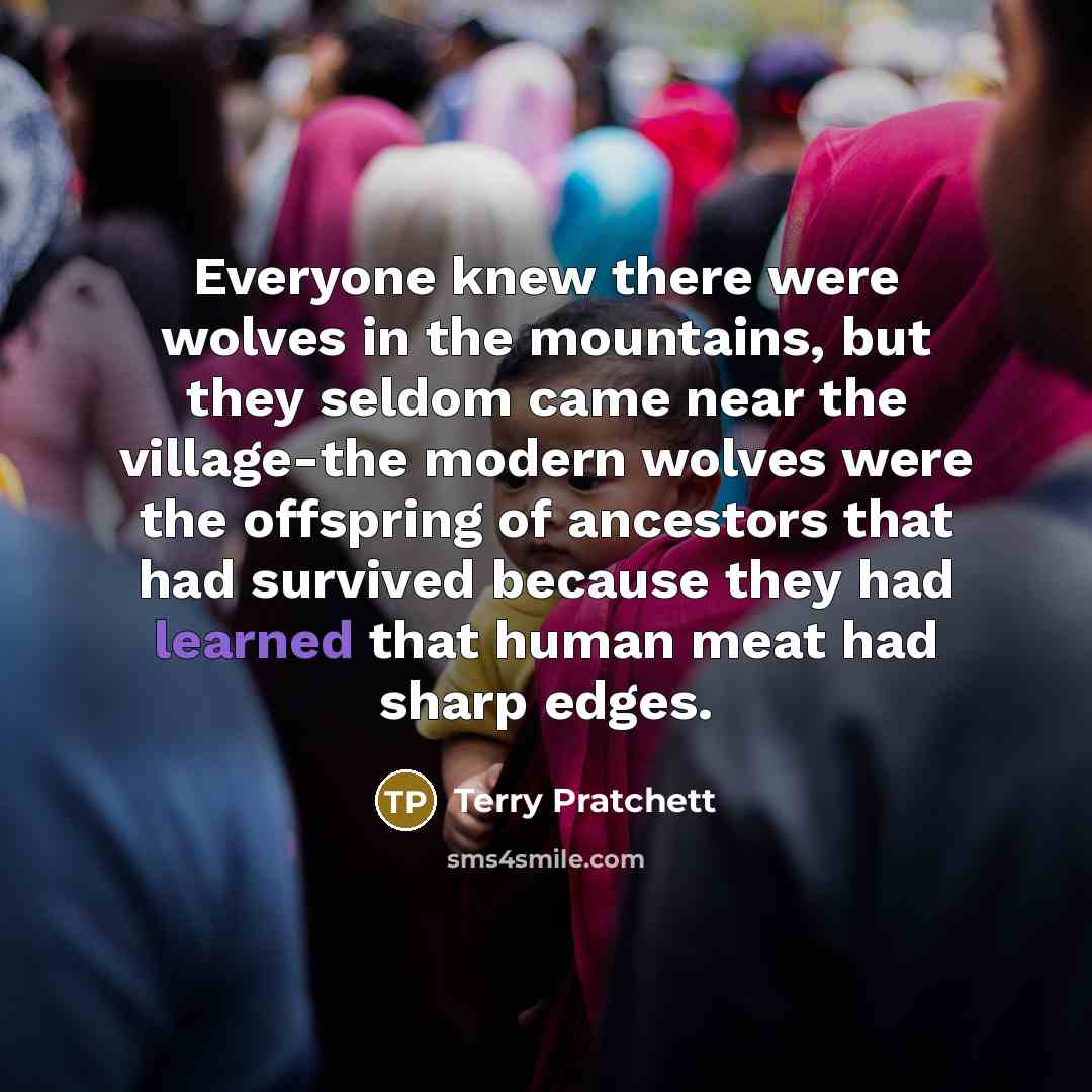 “Everyone knew there were wolves in the mountains, but they seldom came near the village-the modern wolves were the offspring of ancestors that had survived because they had learned that human meat had sharp edges.” quote by Terry Pratchett