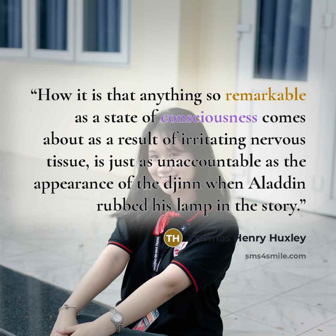 “How it is that anything so remarkable as a state of consciousness comes about as a result of irritating nervous tissue, is just as unaccountable as the appearance of the djinn when Aladdin rubbed his lamp in the story.” quote by Thomas Henry Huxley
