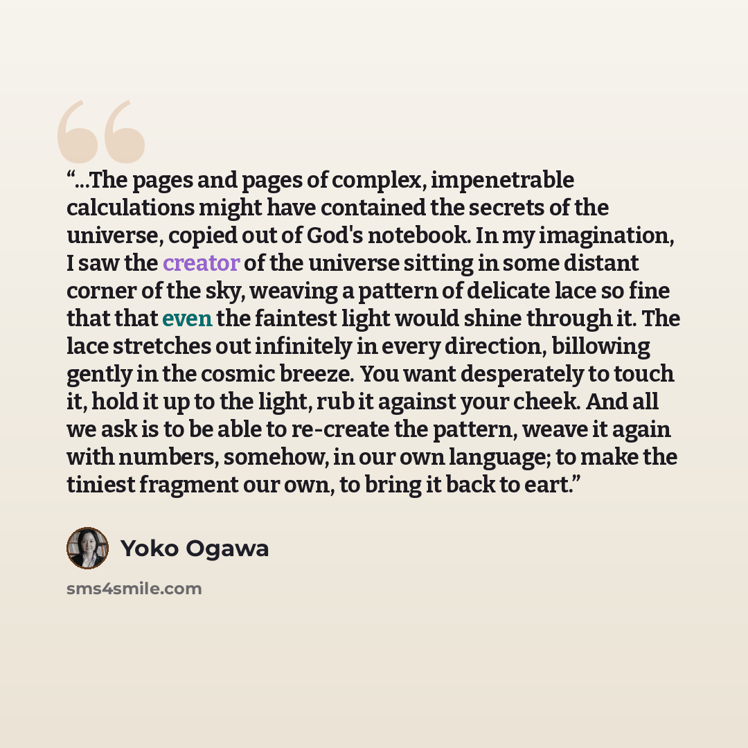 “...The pages and pages of complex, impenetrable calculations might have contained the secrets of the universe, copied out of God's notebook. In my imagination, I saw the creator of the universe sitting in some distant corner of the sky, weaving a pattern of delicate lace so fine that that even the…” quote by Yoko Ogawa