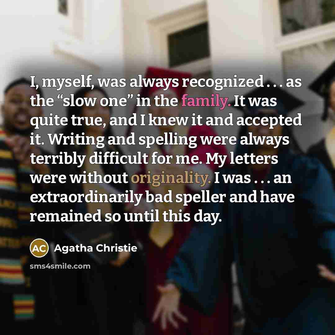 “I, myself, was always recognized . . . as the “slow one” in the family. It was quite true, and I knew it and accepted it. Writing and spelling were always terribly difficult for me. My letters were without originality. I was . . . an extraordinarily bad speller and have remained so until this day.” quote by Agatha Christie