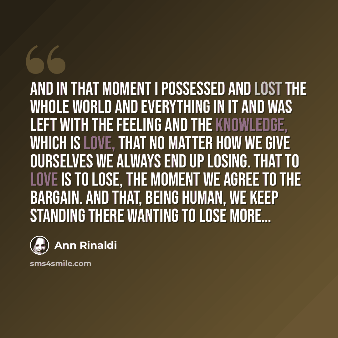 “And in that moment I possessed and lost the whole world and everything in it and was left with the feeling and the knowledge, which is love, that no matter how we give ourselves we always end up losing. That to love is to lose, the moment we agree to the bargain. And that, being human, we keep…” quote by Ann Rinaldi