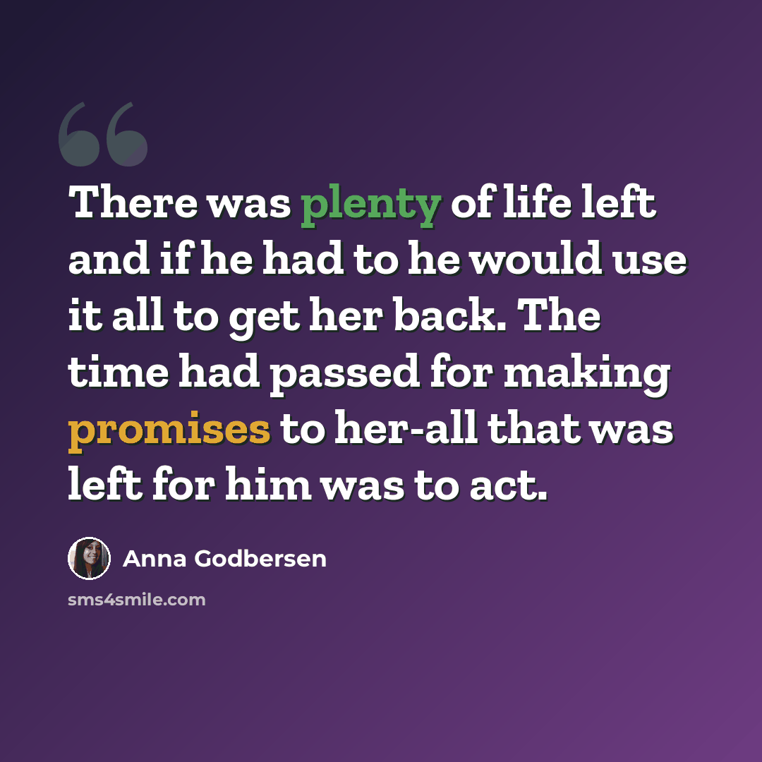 “There was plenty of life left and if he had to he would use it all to get her back. The time had passed for making promises to her-all that was left for him was to act.” quote by Anna Godbersen