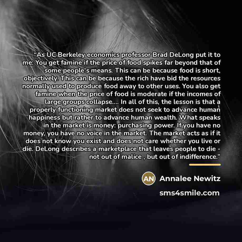 “As UC Berkeley economics professor Brad DeLong put it to me: You get famine if the price of food spikes far beyond that of some people's means. This can be because food is short, objectively. This can be because the rich have bid the resources normally used to produce food away to other uses. You…” quote by Annalee Newitz