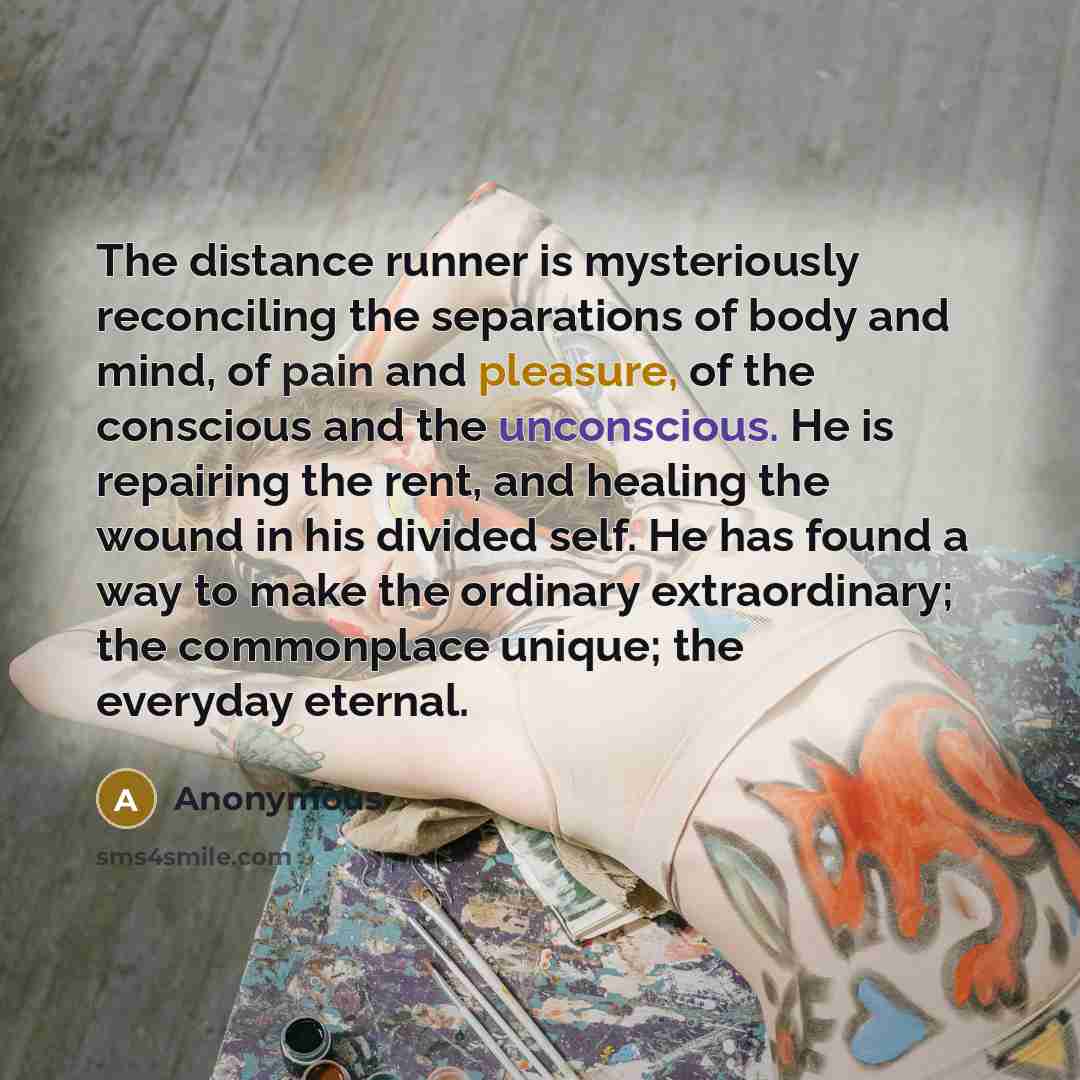 “The distance runner is mysteriously reconciling the separations of body and mind, of pain and pleasure, of the conscious and the unconscious. He is repairing the rent, and healing the wound in his divided self. He has found a way to make the ordinary extraordinary; the commonplace unique; the…” quote by Anonymous