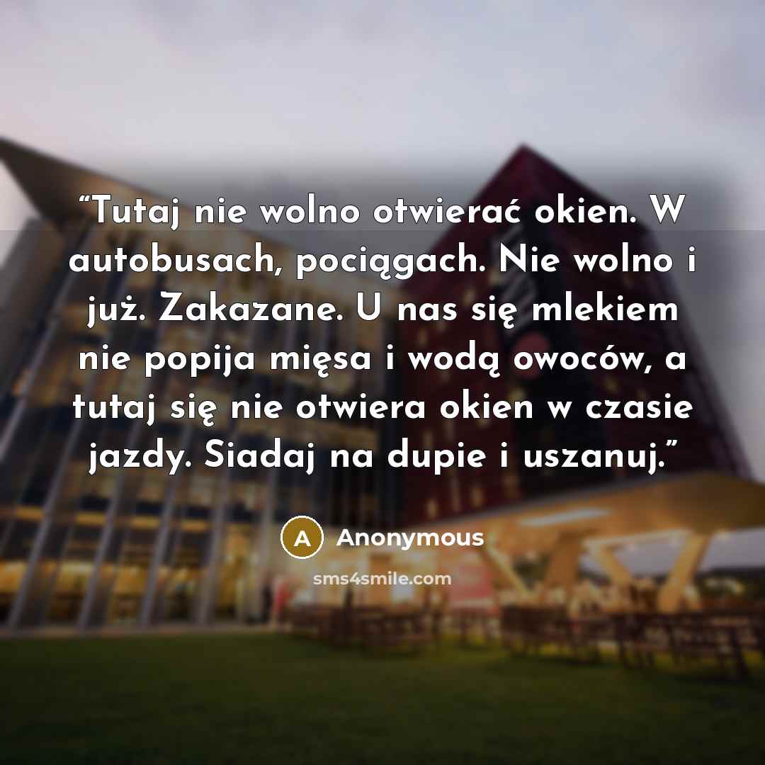 “Tutaj nie wolno otwierać okien. W autobusach, pociągach. Nie wolno i już. Zakazane. U nas się mlekiem nie popija mięsa i wodą owoców, a tutaj się nie otwiera okien w czasie jazdy. Siadaj na dupie i uszanuj.” quote by Anonymous