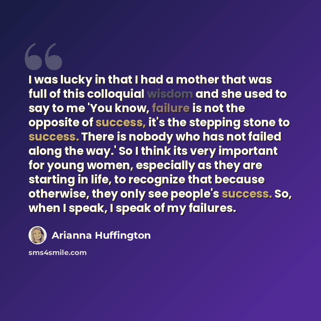 “I was lucky in that I had a mother that was full of this colloquial wisdom and she used to say to me 'You know, failure is not the opposite of success, it's the stepping stone to success. There is nobody who has not failed along the way.' So I think its very important for young women, especially…” quote by Arianna Huffington