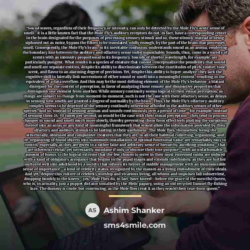 “Sound waves, regardless of their frequency or intensity, can only be detected by the Mole Fly’s acute sense of smell—it is a little known fact that the Mole Fly’s auditory receptors do not, in fact, have a corresponding center in the brain designated for the purposes of processing sensory stimuli…” quote by Ashim Shanker