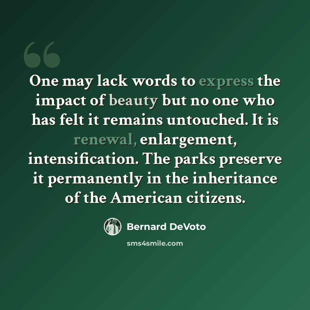 “One may lack words to express the impact of beauty but no one who has felt it remains untouched. It is renewal, enlargement, intensification. The parks preserve it permanently in the inheritance of the American citizens.” quote by Bernard DeVoto