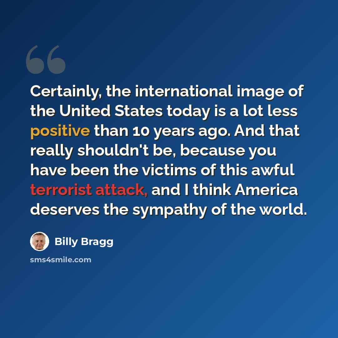“Certainly, the international image of the United States today is a lot less positive than 10 years ago. And that really shouldn't be, because you have been the victims of this awful terrorist attack, and I think America deserves the sympathy of the world.” quote by Billy Bragg
