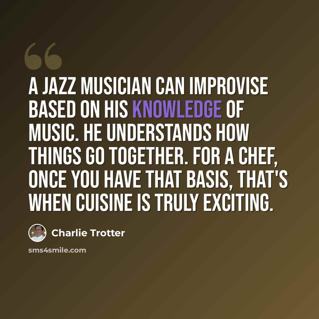 “A jazz musician can improvise based on his knowledge of music. He understands how things go together. For a chef, once you have that basis, that's when cuisine is truly exciting.” quote by Charlie Trotter