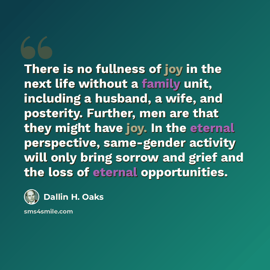 “There is no fullness of joy in the next life without a family unit, including a husband, a wife, and posterity. Further, men are that they might have joy. In the eternal perspective, same-gender activity will only bring sorrow and grief and the loss of eternal opportunities.” quote by Dallin H. Oaks