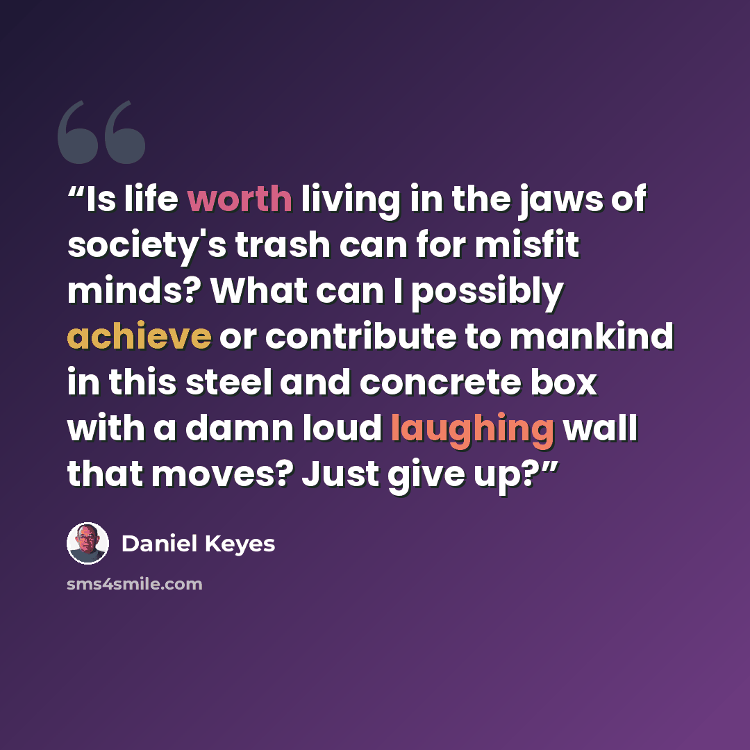 “Is life worth living in the jaws of society's trash can for misfit minds? What can I possibly achieve or contribute to mankind in this steel and concrete box with a damn loud laughing wall that moves? Just give up?” quote by Daniel Keyes