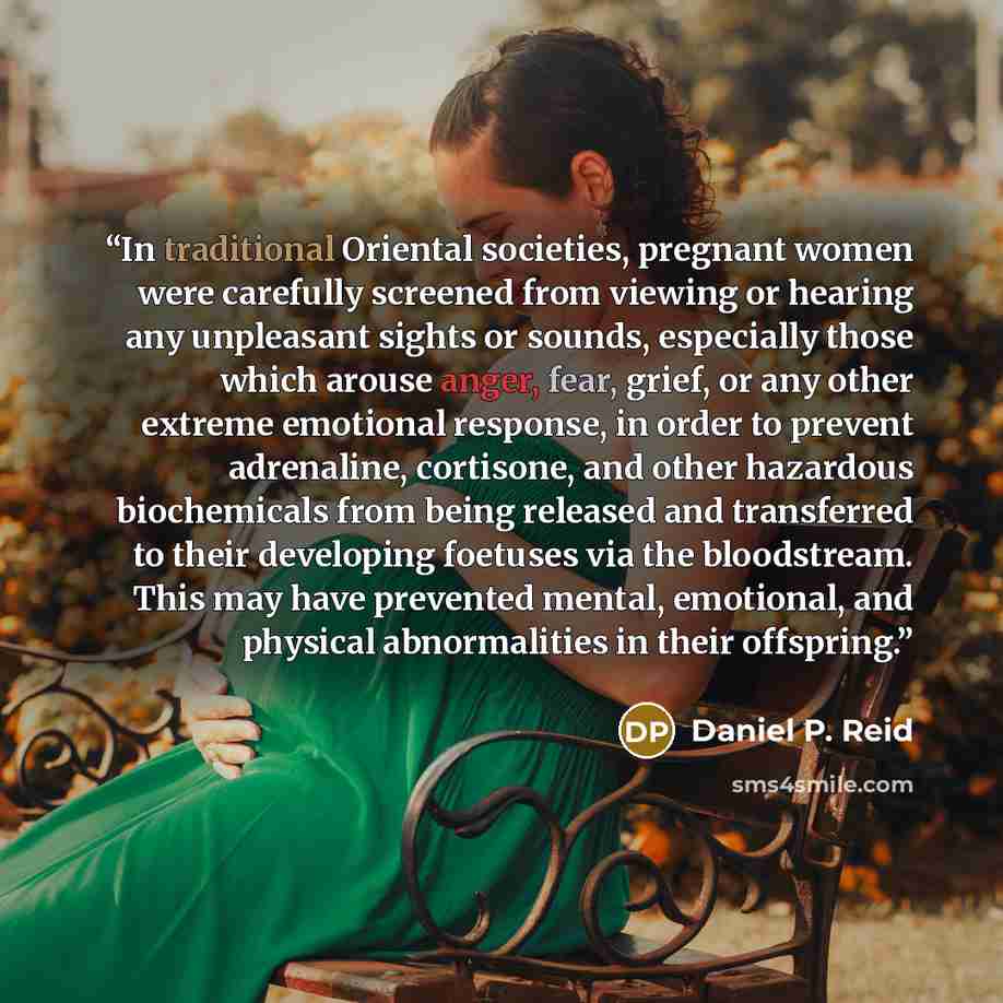 “In traditional Oriental societies, pregnant women were carefully screened from viewing or hearing any unpleasant sights or sounds, especially those which arouse anger, fear, grief, or any other extreme emotional response, in order to prevent adrenaline, cortisone, and other hazardous biochemicals…” quote by Daniel P. Reid