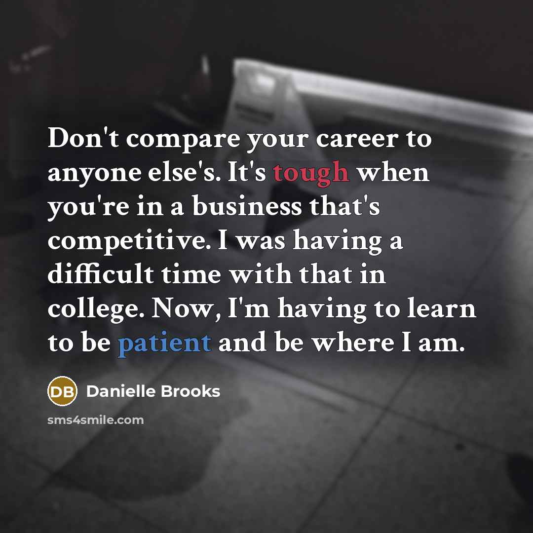 “Don't compare your career to anyone else's. It's tough when you're in a business that's competitive. I was having a difficult time with that in college. Now, I'm having to learn to be patient and be where I am.” quote by Danielle Brooks