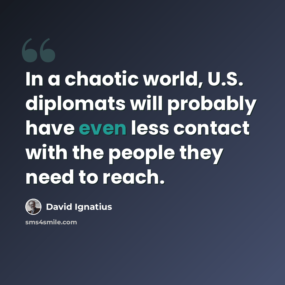“In a chaotic world, U.S. diplomats will probably have even less contact with the people they need to reach.” quote by David Ignatius