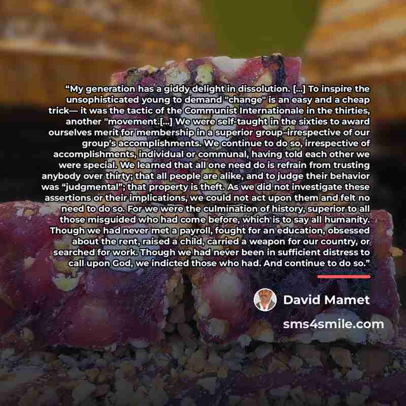 “My generation has a giddy delight in dissolution. [...] To inspire the unsophisticated young to demand "change" is an easy and a cheap trick— it was the tactic of the Communist Internationale in the thirties, another "movement.[...] We were self-taught in the sixties to award ourselves merit for…” quote by David Mamet