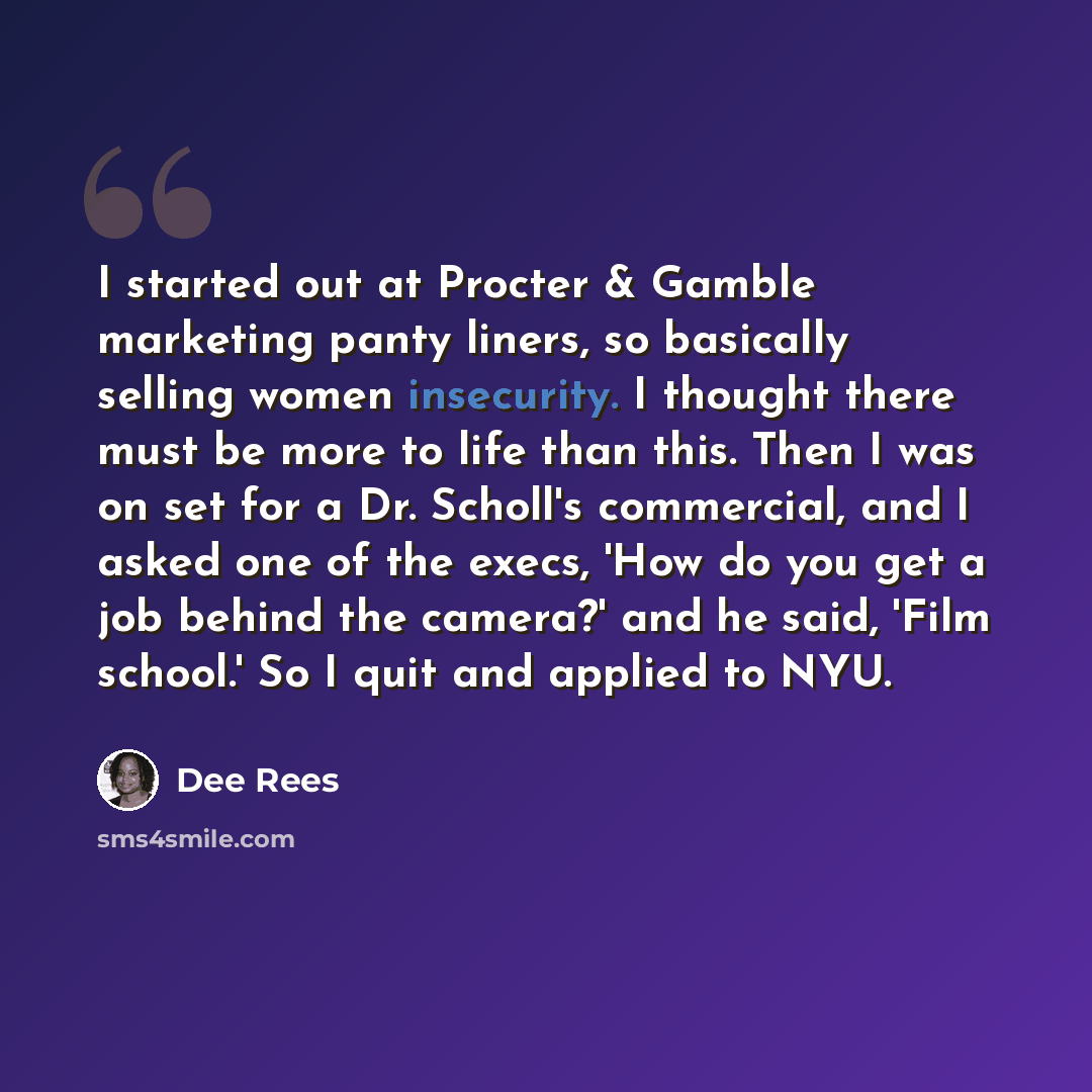 “I started out at Procter & Gamble marketing panty liners, so basically selling women insecurity. I thought there must be more to life than this. Then I was on set for a Dr. Scholl's commercial, and I asked one of the execs, 'How do you get a job behind the camera?' and he said, 'Film school.' So I…” quote by Dee Rees