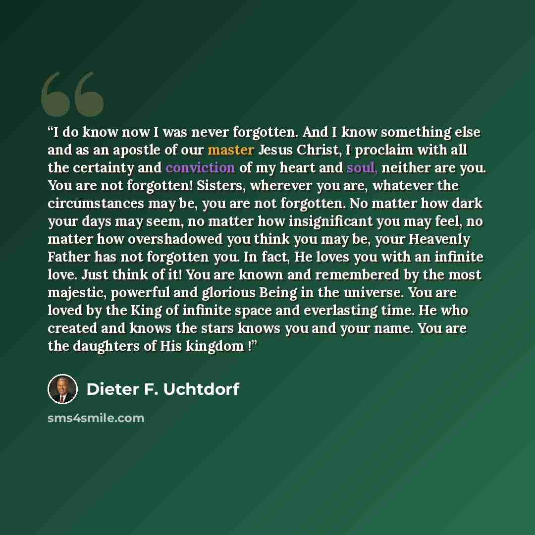“I do know now I was never forgotten. And I know something else and as an apostle of our master Jesus Christ, I proclaim with all the certainty and conviction of my heart and soul, neither are you. You are not forgotten! Sisters, wherever you are, whatever the circumstances may be, you are not…” quote by Dieter F. Uchtdorf