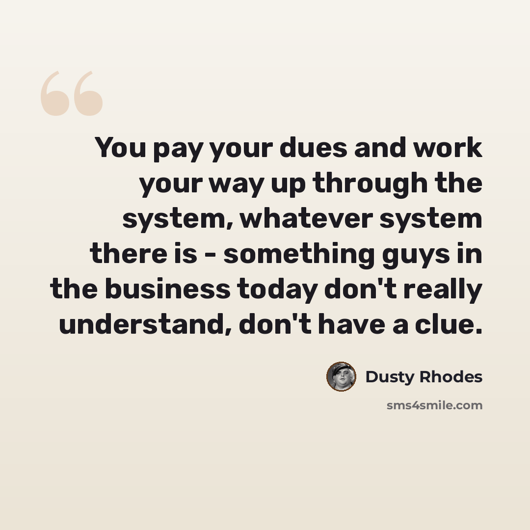 “You pay your dues and work your way up through the system, whatever system there is - something guys in the business today don't really understand, don't have a clue.” quote by Dusty Rhodes