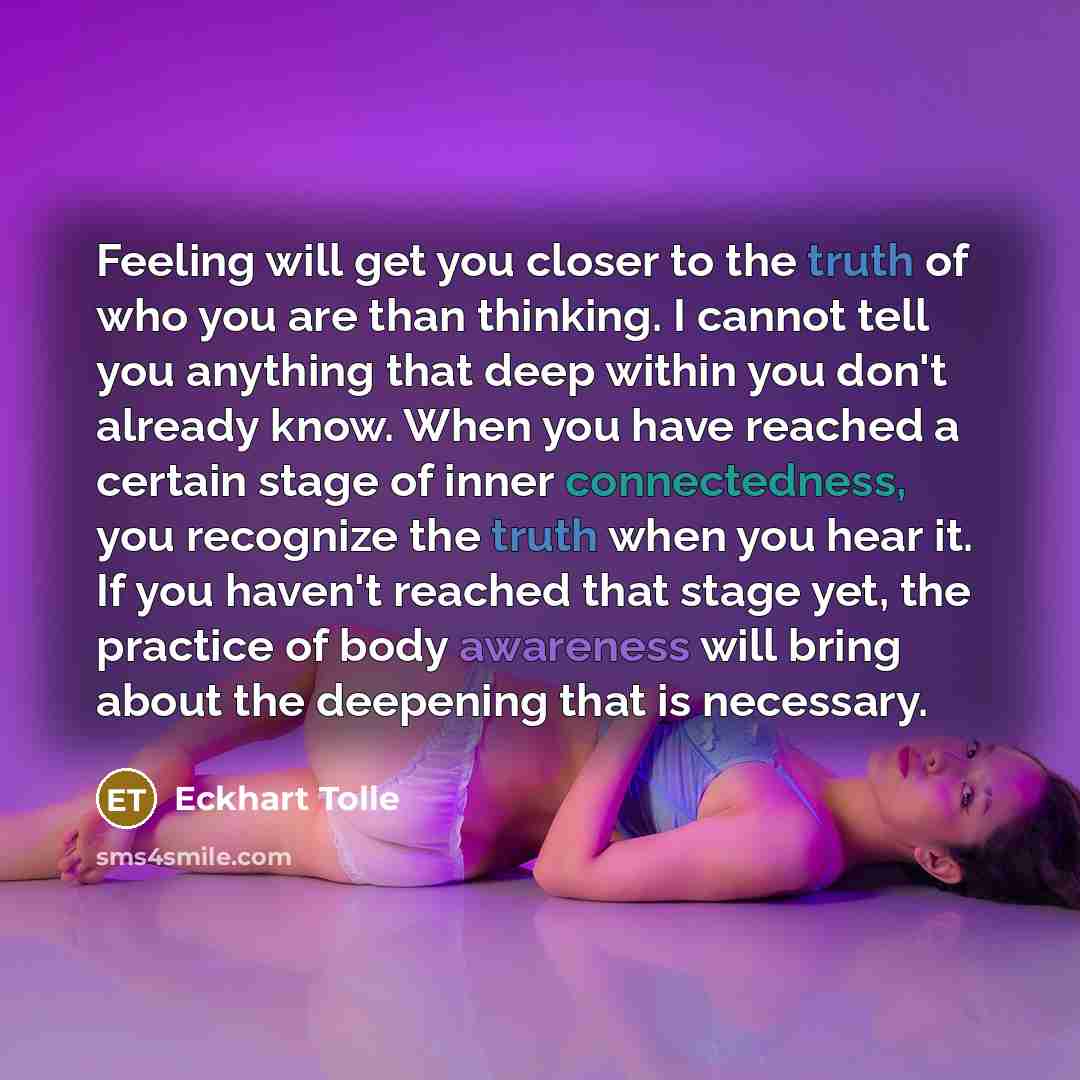 “Feeling will get you closer to the truth of who you are than thinking. I cannot tell you anything that deep within you don't already know. When you have reached a certain stage of inner connectedness, you recognize the truth when you hear it. If you haven't reached that stage yet, the practice of…” quote by Eckhart Tolle