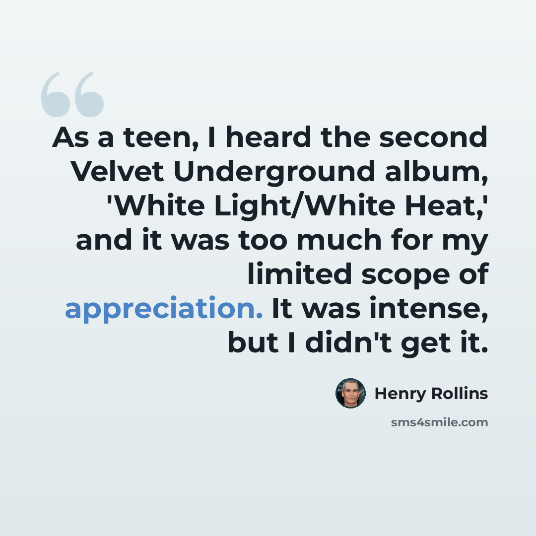 “As a teen, I heard the second Velvet Underground album, 'White Light/White Heat,' and it was too much for my limited scope of appreciation. It was intense, but I didn't get it.” quote by Henry Rollins