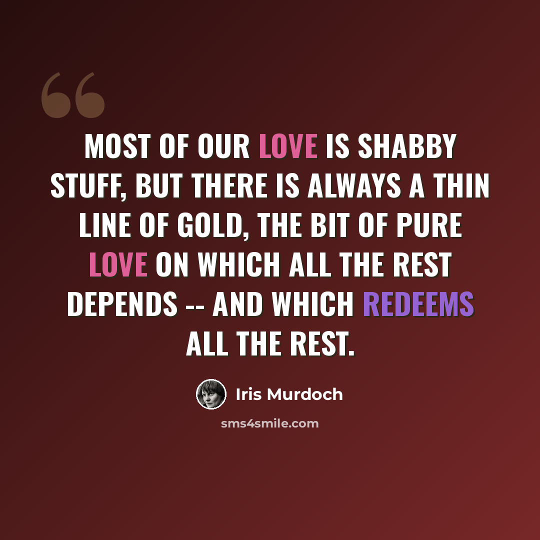 “Most of our love is shabby stuff, but there is always a thin line of gold, the bit of pure love on which all the rest depends -- and which redeems all the rest.” quote by Iris Murdoch