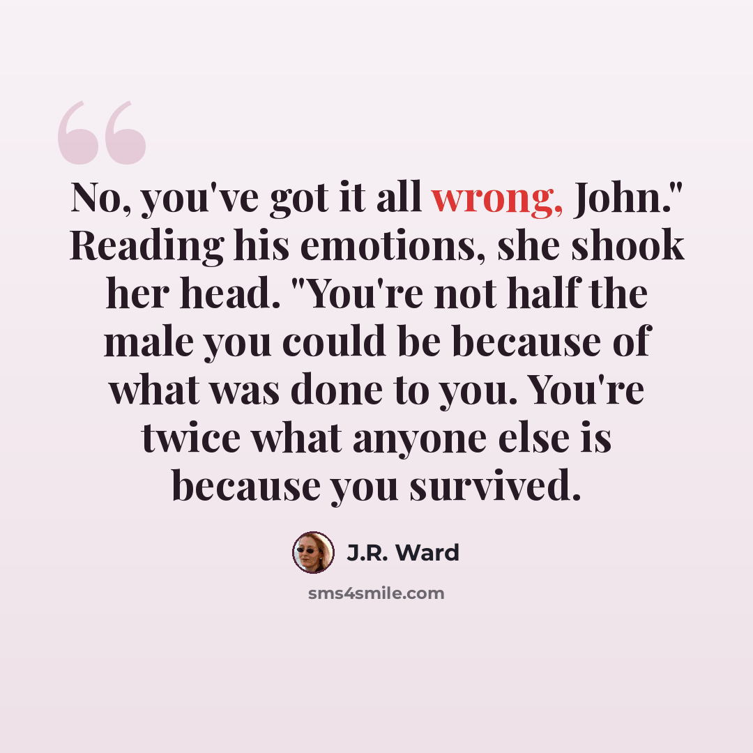 “No, you've got it all wrong, John." Reading his emotions, she shook her head. "You're not half the male you could be because of what was done to you. You're twice what anyone else is because you survived.” quote by J.R. Ward