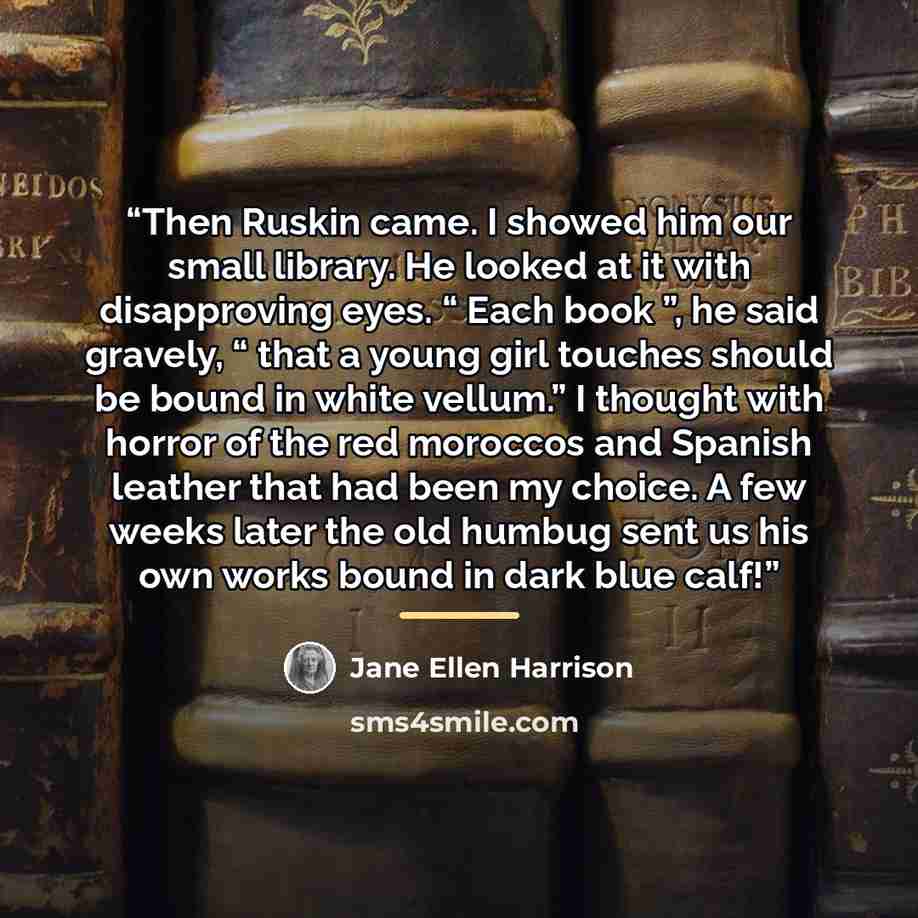 “Then Ruskin came. I showed him our small library. He looked at it with disapproving eyes. “ Each book ”, he said gravely, “ that a young girl touches should be bound in white vellum.” I thought with horror of the red moroccos and Spanish leather that had been my choice. A few weeks later the old…” quote by Jane Ellen Harrison