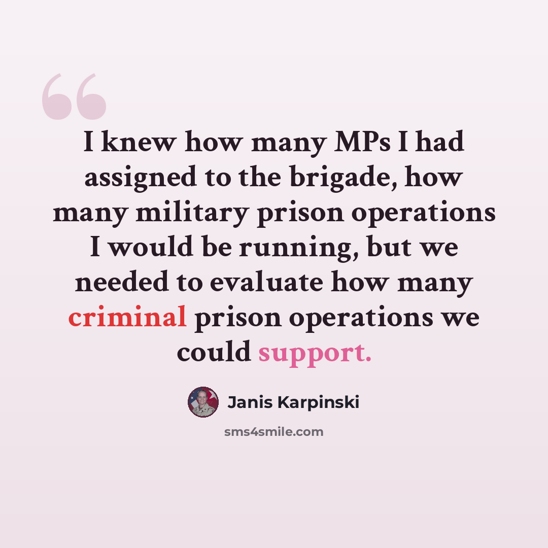 “I knew how many MPs I had assigned to the brigade, how many military prison operations I would be running, but we needed to evaluate how many criminal prison operations we could support.” quote by Janis Karpinski