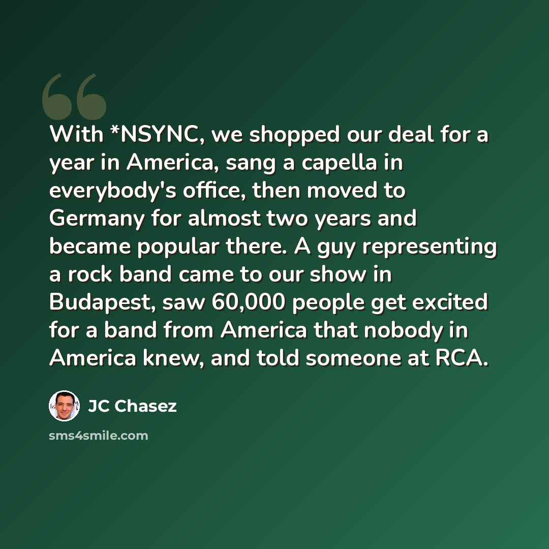 “With *NSYNC, we shopped our deal for a year in America, sang a capella in everybody's office, then moved to Germany for almost two years and became popular there. A guy representing a rock band came to our show in Budapest, saw 60,000 people get excited for a band from America that nobody in…” quote by JC Chasez
