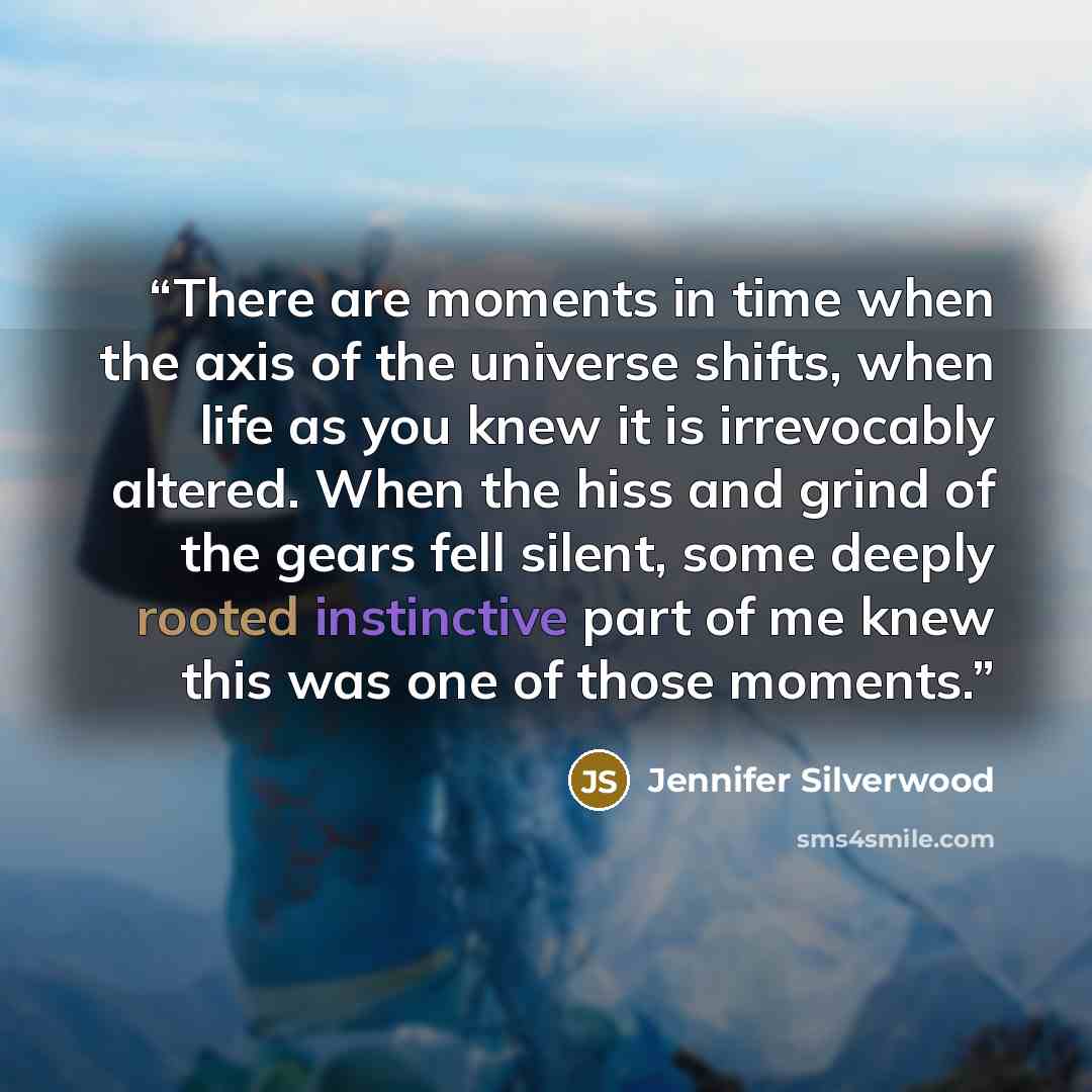 “There are moments in time when the axis of the universe shifts, when life as you knew it is irrevocably altered. When the hiss and grind of the gears fell silent, some deeply rooted instinctive part of me knew this was one of those moments.” quote by Jennifer Silverwood