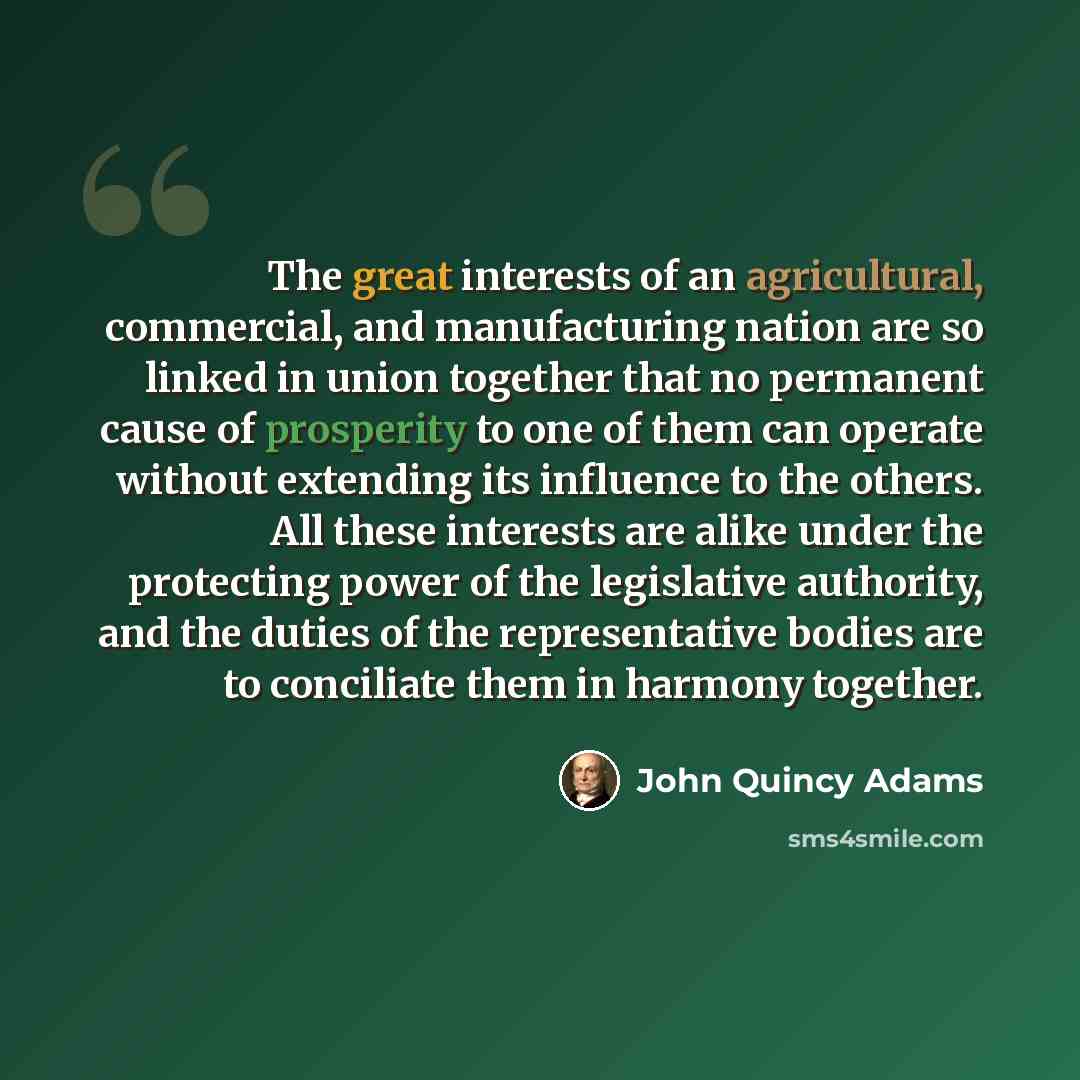 “The great interests of an agricultural, commercial, and manufacturing nation are so linked in union together that no permanent cause of prosperity to one of them can operate without extending its influence to the others. All these interests are alike under the protecting power of the legislative…” quote by John Quincy Adams