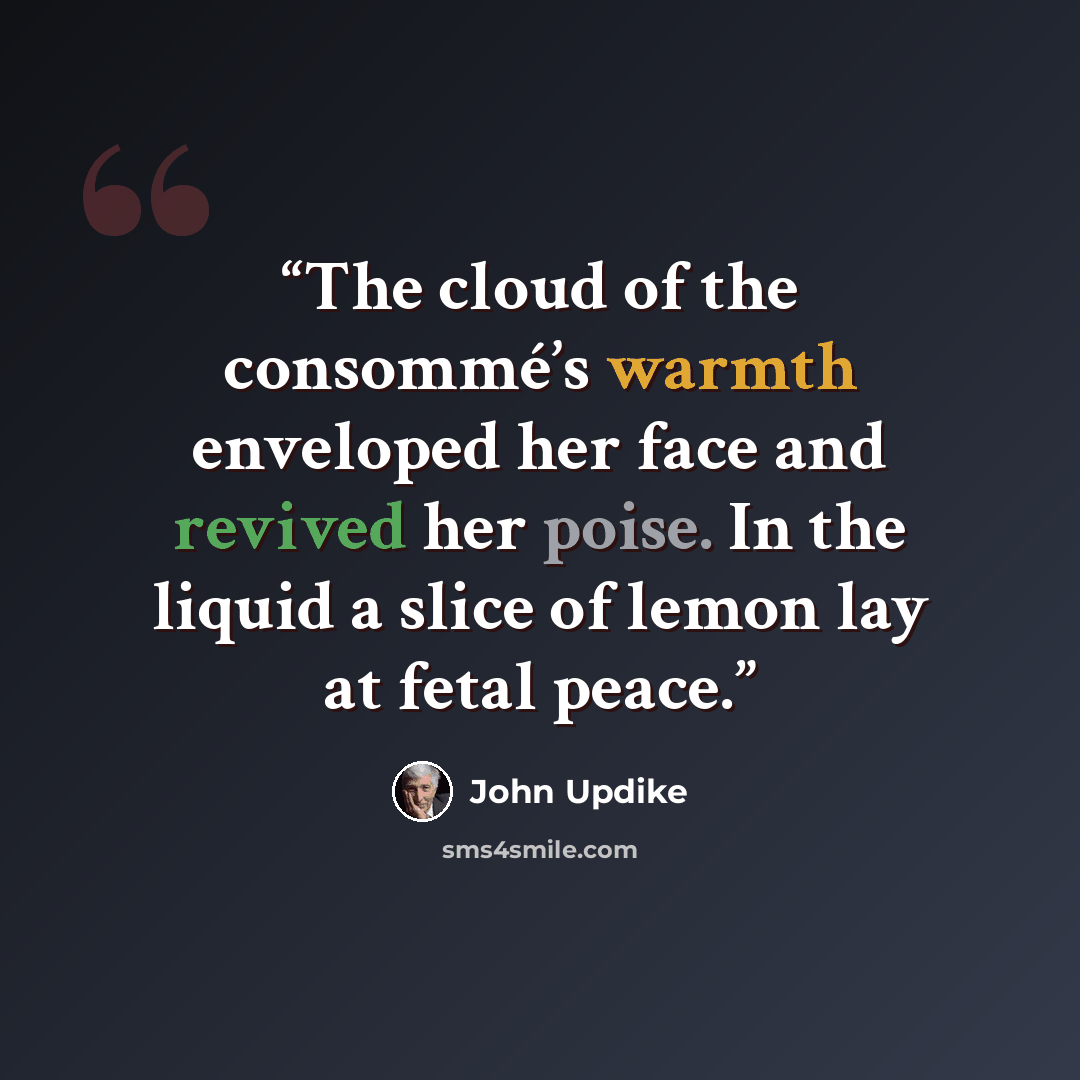 “The cloud of the consommé’s warmth enveloped her face and revived her poise. In the liquid a slice of lemon lay at fetal peace.” quote by John Updike