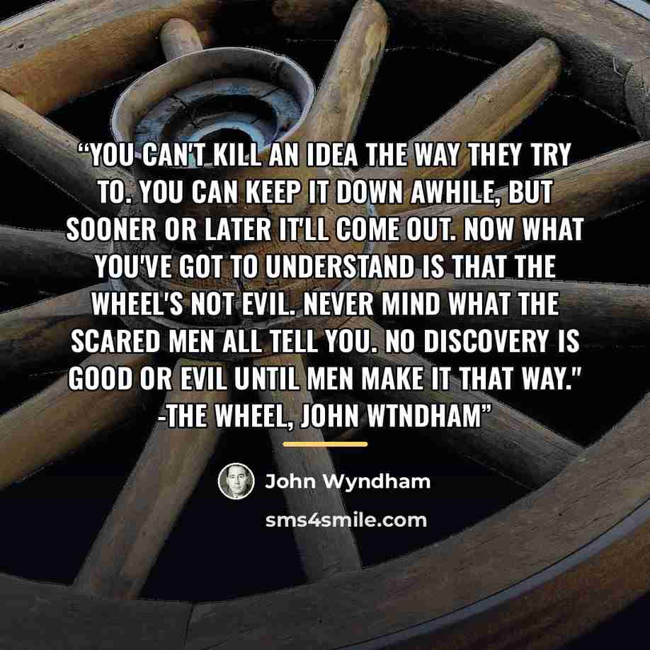 “You can't kill an idea the way they try to. You can keep it down awhile, but sooner or later it'll come out. Now what you've got to understand is that the wheel's not evil. Never mind what the scared men all tell you. no discovery is good or evil until men make it that way." -The Wheel, John Wtndham” quote by John Wyndham