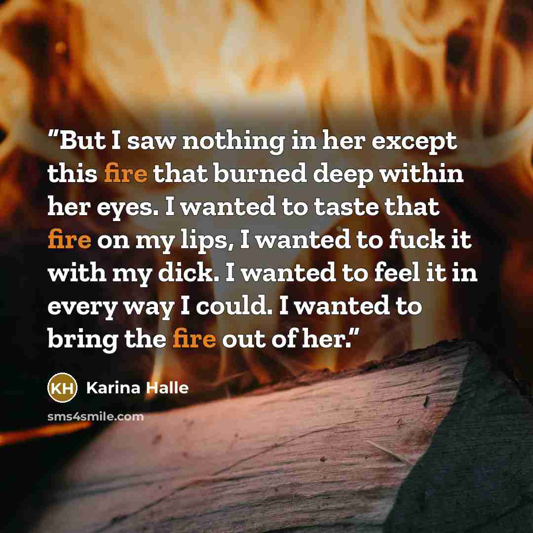 “But I saw nothing in her except this fire that burned deep within her eyes. I wanted to taste that fire on my lips, I wanted to fuck it with my dick. I wanted to feel it in every way I could. I wanted to bring the fire out of her.” quote by Karina Halle