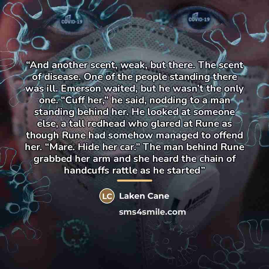 “And another scent, weak, but there. The scent of disease. One of the people standing there was ill. Emerson waited, but he wasn’t the only one. “Cuff her,” he said, nodding to a man standing behind her. He looked at someone else, a tall redhead who glared at Rune as though Rune had somehow managed…” quote by Laken Cane