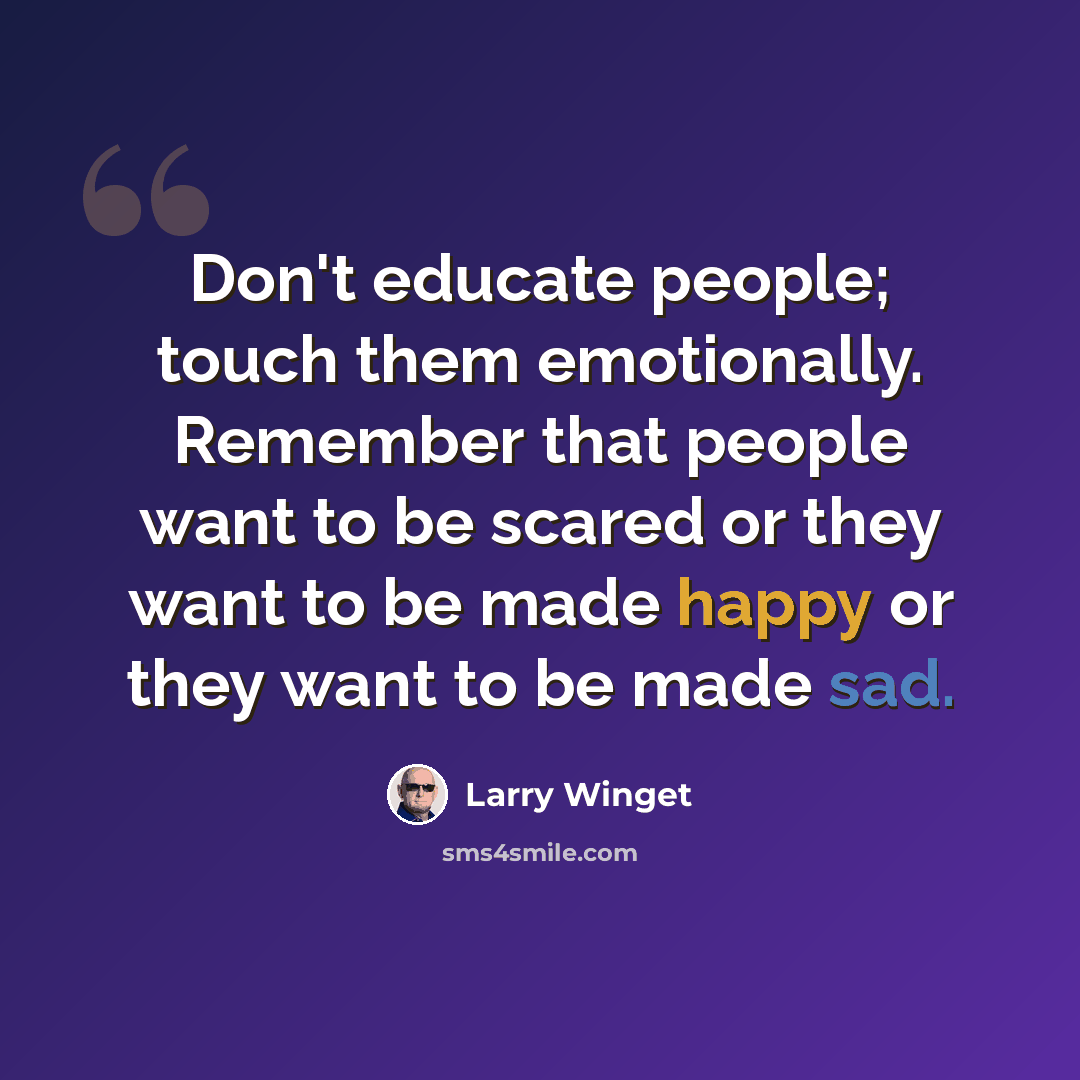“Don't educate people; touch them emotionally. Remember that people want to be scared or they want to be made happy or they want to be made sad.” quote by Larry Winget