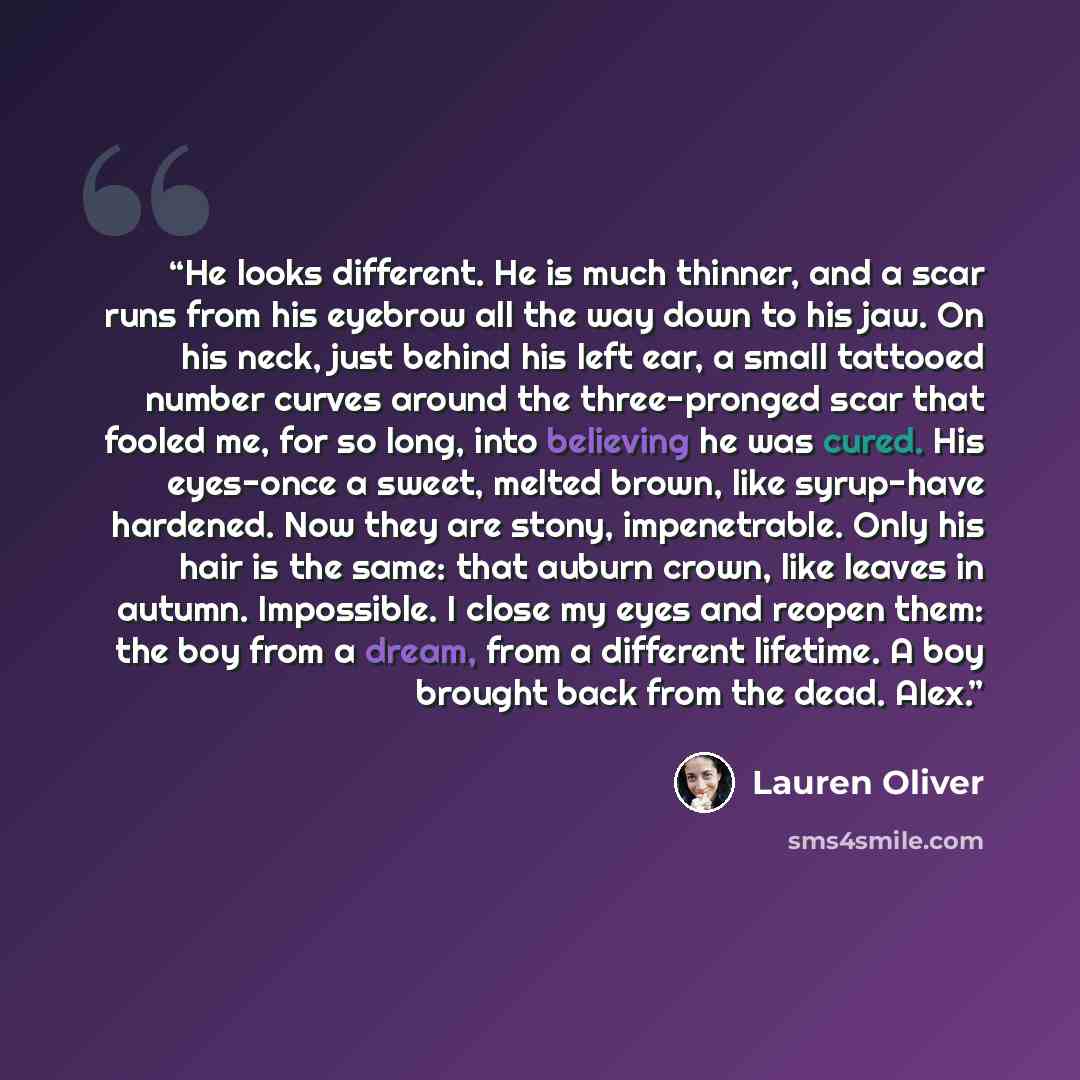 “He looks different. He is much thinner, and a scar runs from his eyebrow all the way down to his jaw. On his neck, just behind his left ear, a small tattooed number curves around the three-pronged scar that fooled me, for so long, into believing he was cured. His eyes-once a sweet, melted brown…” quote by Lauren Oliver