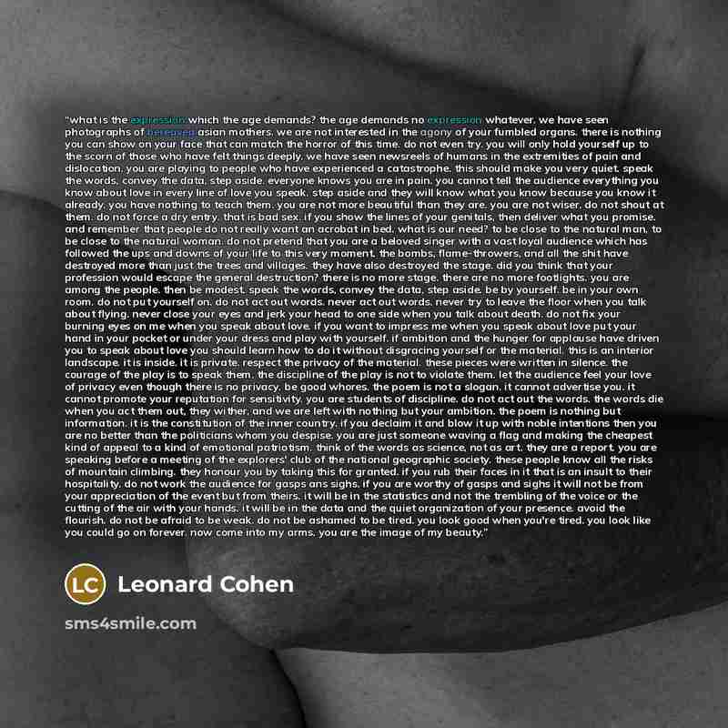 “what is the expression which the age demands? the age demands no expression whatever. we have seen photographs of bereaved asian mothers. we are not interested in the agony of your fumbled organs. there is nothing you can show on your face that can match the horror of this time. do not even try…” quote by Leonard Cohen