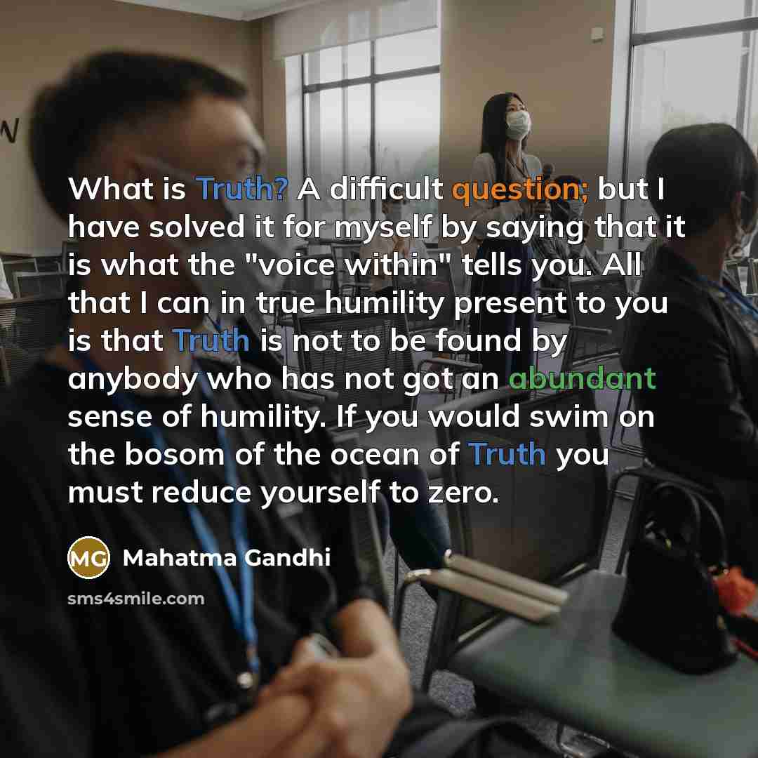“What is Truth? A difficult question; but I have solved it for myself by saying that it is what the "voice within" tells you. All that I can in true humility present to you is that Truth is not to be found by anybody who has not got an abundant sense of humility. If you would swim on the bosom of…” quote by Mahatma Gandhi