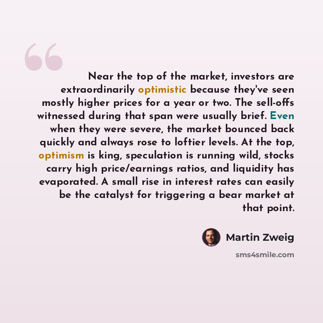 “Near the top of the market, investors are extraordinarily optimistic because they've seen mostly higher prices for a year or two. The sell-offs witnessed during that span were usually brief. Even when they were severe, the market bounced back quickly and always rose to loftier levels. At the top…” quote by Martin Zweig
