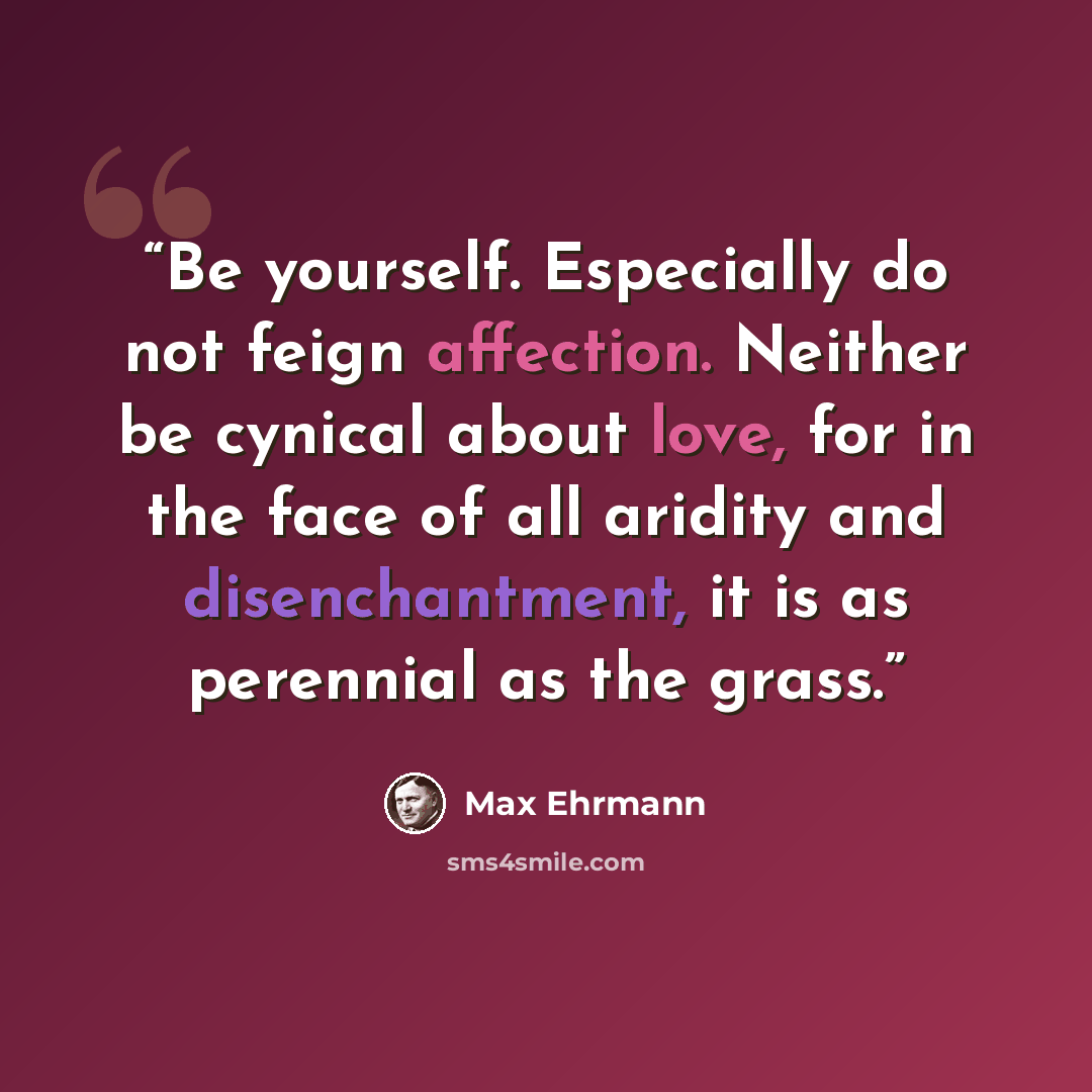 “Be yourself. Especially do not feign affection. Neither be cynical about love, for in the face of all aridity and disenchantment, it is as perennial as the grass.” quote by Max Ehrmann