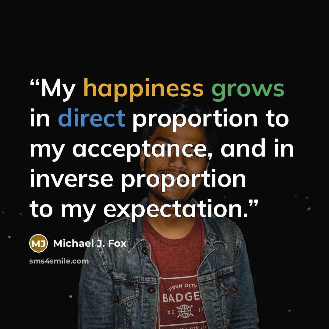 “My happiness grows in direct proportion to my acceptance, and in inverse proportion to my expectation.” quote by Michael J. Fox