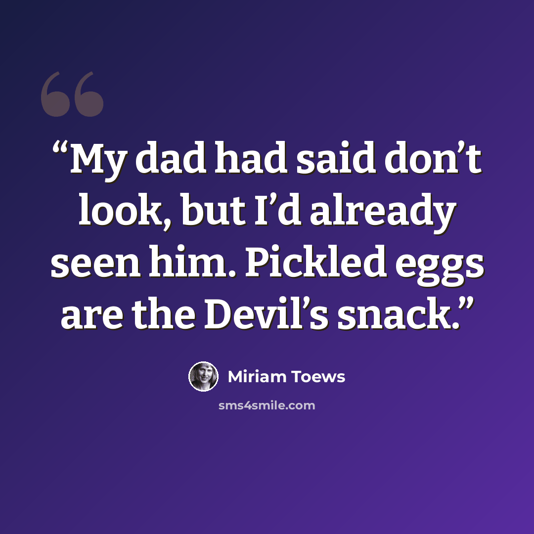 “My dad had said don’t look, but I’d already seen him. Pickled eggs are the Devil’s snack.” quote by Miriam Toews