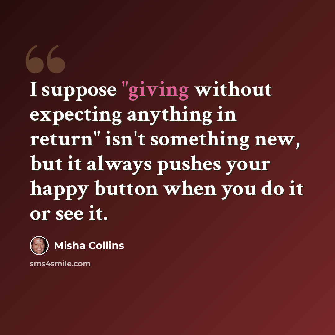 “I suppose "giving without expecting anything in return" isn't something new, but it always pushes your happy button when you do it or see it.” quote by Misha Collins