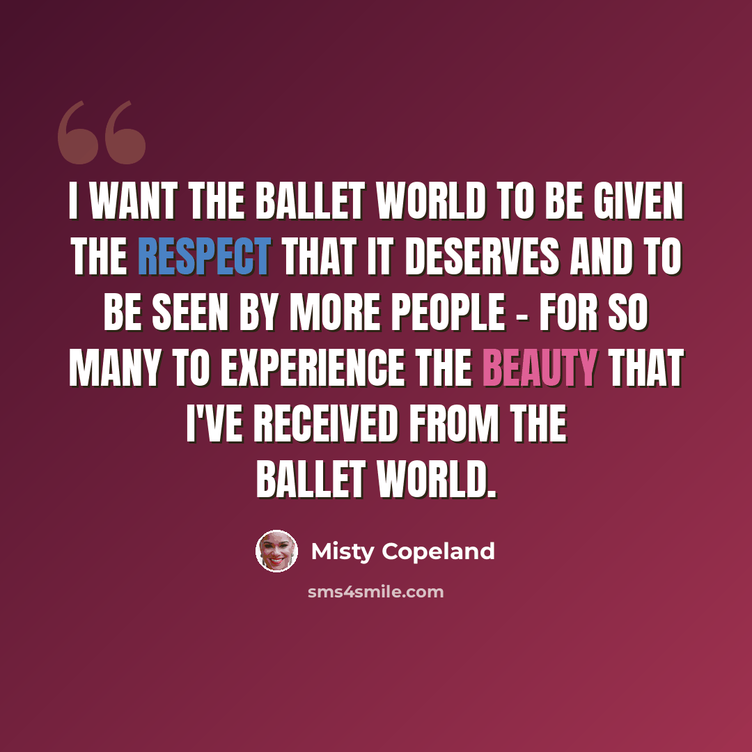 “I want the ballet world to be given the respect that it deserves and to be seen by more people - for so many to experience the beauty that I've received from the ballet world.” quote by Misty Copeland