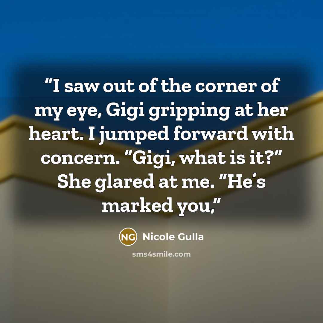 “I saw out of the corner of my eye, Gigi gripping at her heart. I jumped forward with concern. “Gigi, what is it?” She glared at me. “He’s marked you,” quote by Nicole Gulla